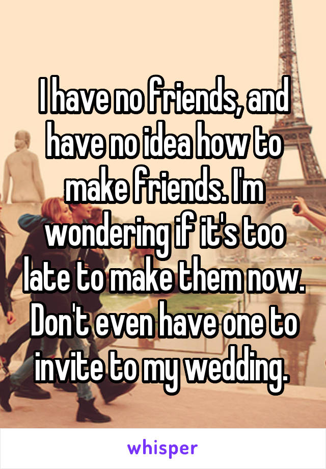 I have no friends, and have no idea how to make friends. I'm wondering if it's too late to make them now. Don't even have one to invite to my wedding. 