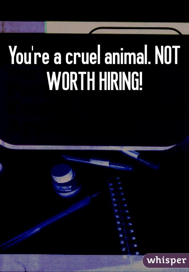 You're a cruel animal. NOT WORTH HIRING!