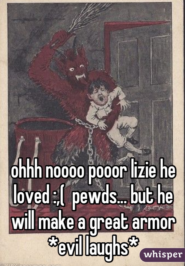 ohhh noooo pooor lizie he loved :,(  pewds... but he will make a great armor *evil laughs*