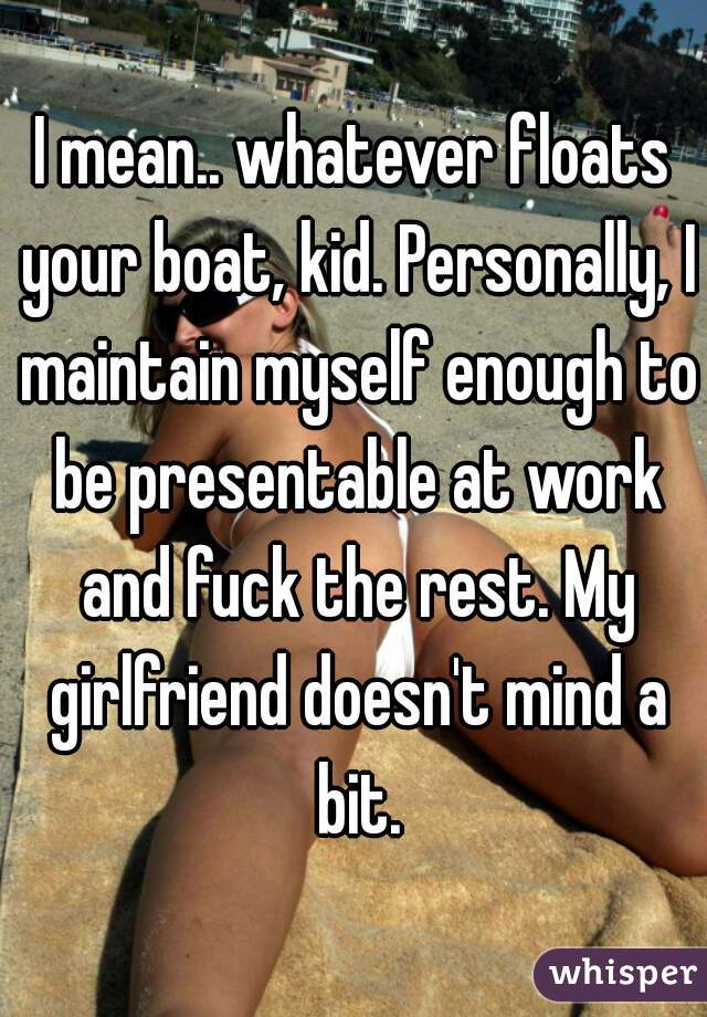 I mean.. whatever floats your boat, kid. Personally, I maintain myself enough to be presentable at work and fuck the rest. My girlfriend doesn't mind a bit.