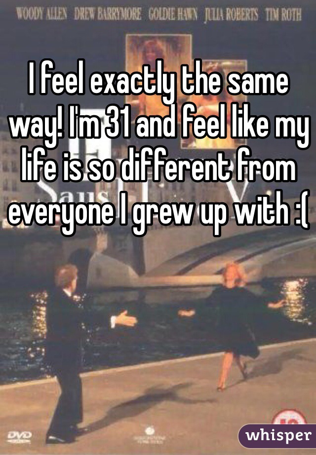 I feel exactly the same way! I'm 31 and feel like my life is so different from everyone I grew up with :(