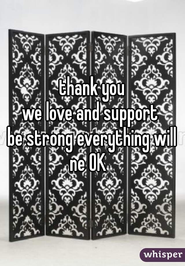 thank you
we love and support 
be strong everything will ne OK   