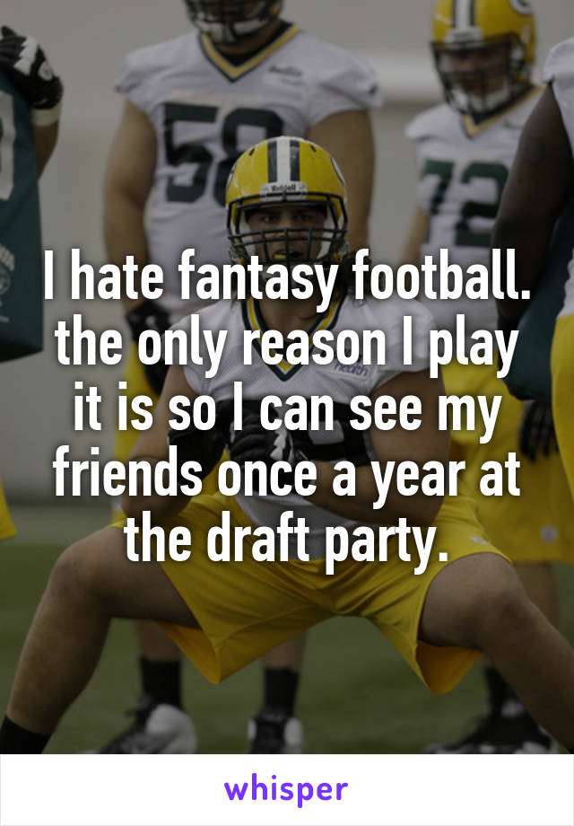 I hate fantasy football. the only reason I play it is so I can see my friends once a year at the draft party.