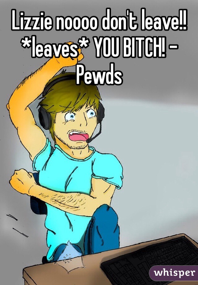 Lizzie noooo don't leave!! *leaves* YOU BITCH! -Pewds