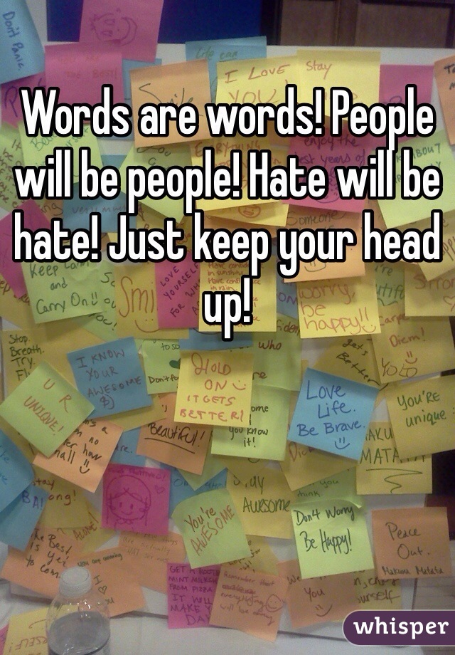 Words are words! People will be people! Hate will be hate! Just keep your head up!