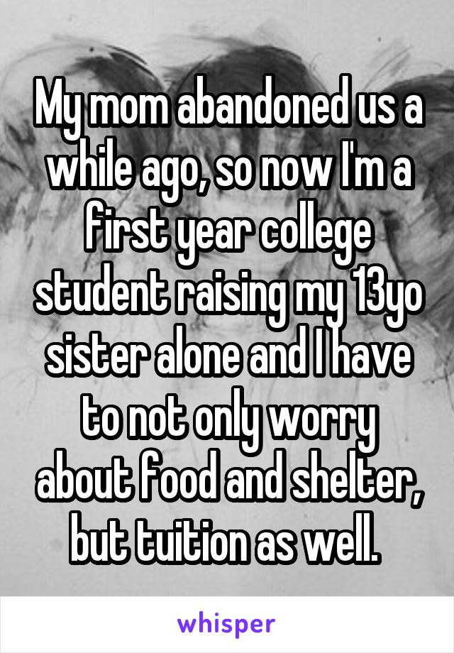 My mom abandoned us a while ago, so now I'm a first year college student raising my 13yo sister alone and I have to not only worry about food and shelter, but tuition as well. 