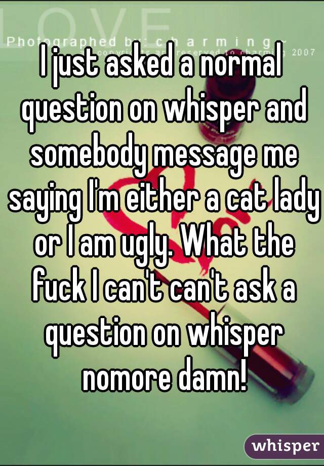 I just asked a normal question on whisper and somebody message me saying I'm either a cat lady or I am ugly. What the fuck I can't can't ask a question on whisper nomore damn!