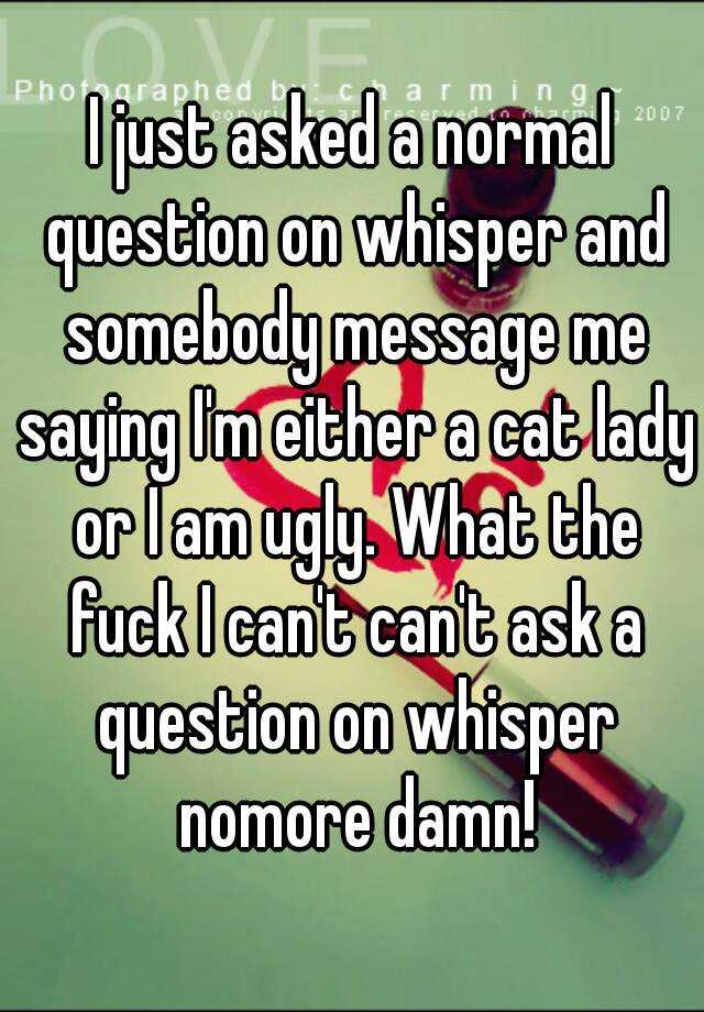 I just asked a normal question on whisper and somebody message me saying I'm either a cat lady or I am ugly. What the fuck I can't can't ask a question on whisper nomore damn!