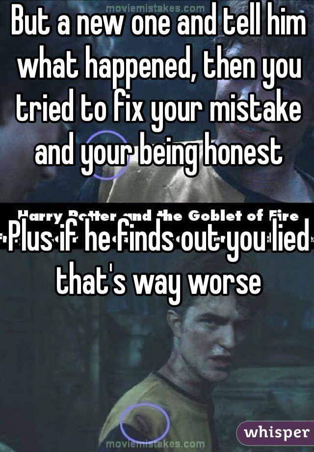 But a new one and tell him what happened, then you tried to fix your mistake and your being honest

Plus if he finds out you lied that's way worse