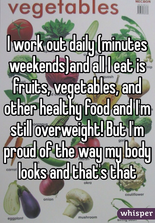 I work out daily (minutes weekends)and all I eat is fruits, vegetables, and other healthy food and I'm still overweight! But I'm proud of the way my body looks and that's that 