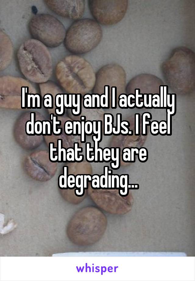I'm a guy and I actually don't enjoy BJs. I feel that they are degrading...