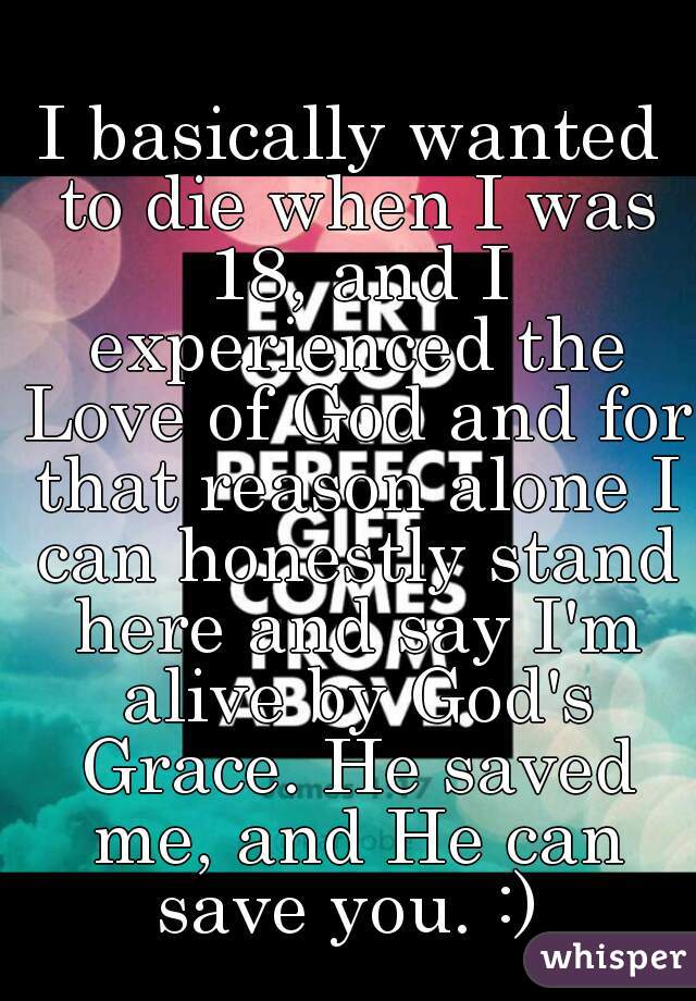 I basically wanted to die when I was 18, and I experienced the Love of God and for that reason alone I can honestly stand here and say I'm alive by God's Grace. He saved me, and He can save you. :) 