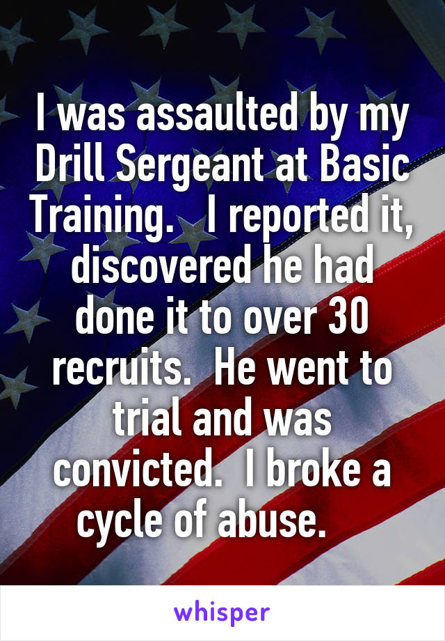 I was assaulted by my Drill Sergeant at Basic Training.   I reported it, discovered he had done it to over 30 recruits.  He went to trial and was convicted.  I broke a cycle of abuse.    