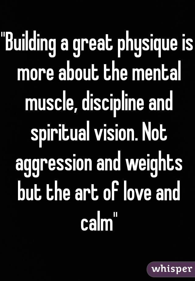 "Building a great physique is more about the mental muscle, discipline and spiritual vision. Not aggression and weights but the art of love and calm"