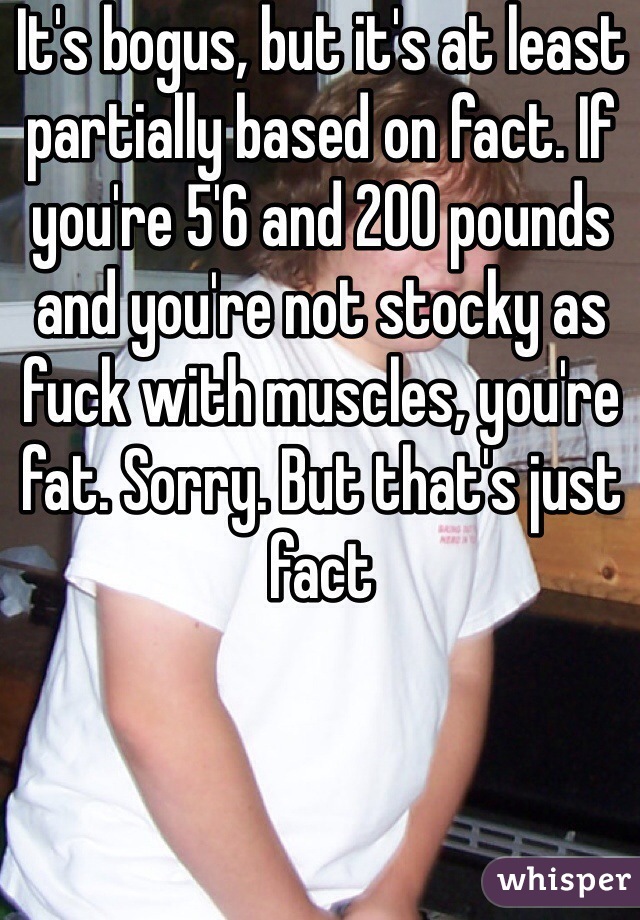 It's bogus, but it's at least partially based on fact. If you're 5'6 and 200 pounds and you're not stocky as fuck with muscles, you're fat. Sorry. But that's just fact