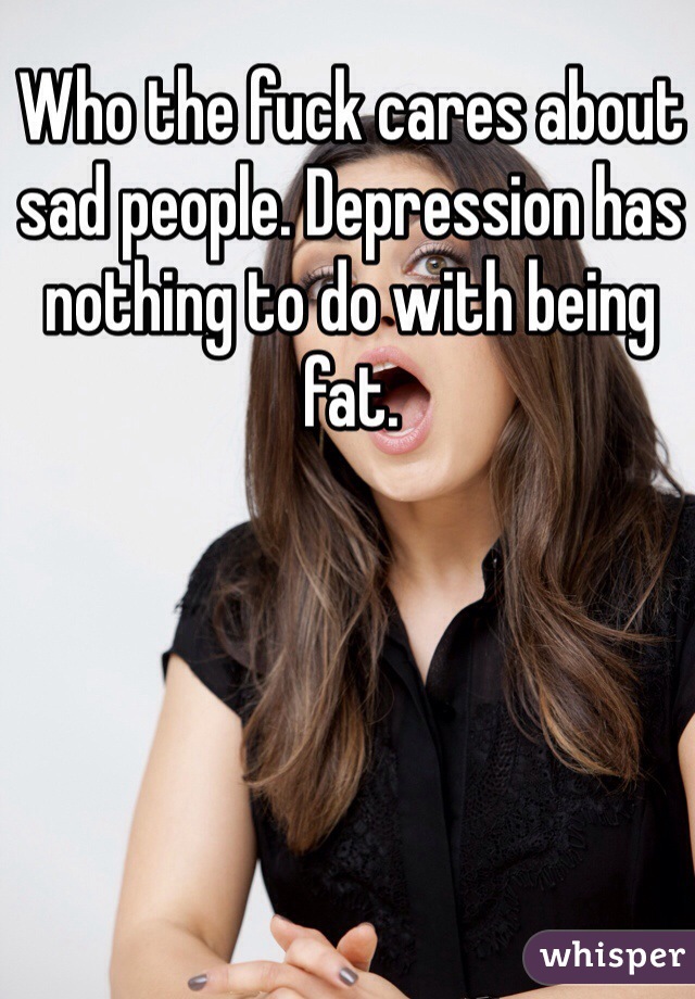 Who the fuck cares about sad people. Depression has nothing to do with being fat.