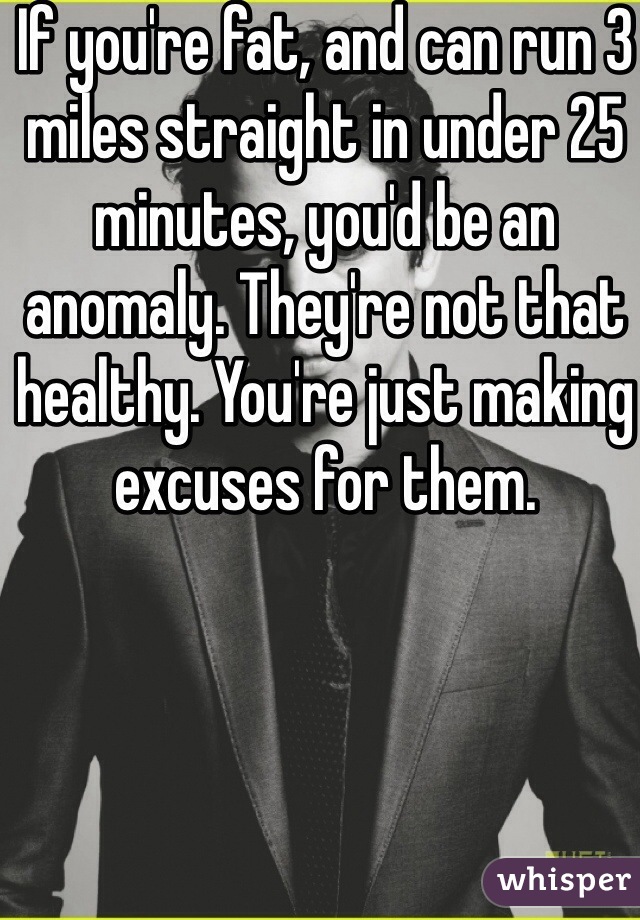 If you're fat, and can run 3 miles straight in under 25 minutes, you'd be an anomaly. They're not that healthy. You're just making excuses for them.