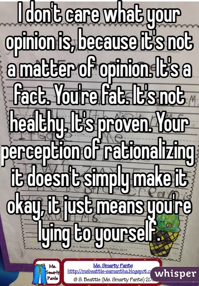 I don't care what your opinion is, because it's not a matter of opinion. It's a fact. You're fat. It's not healthy. It's proven. Your perception of rationalizing it doesn't simply make it okay, it just means you're lying to yourself.