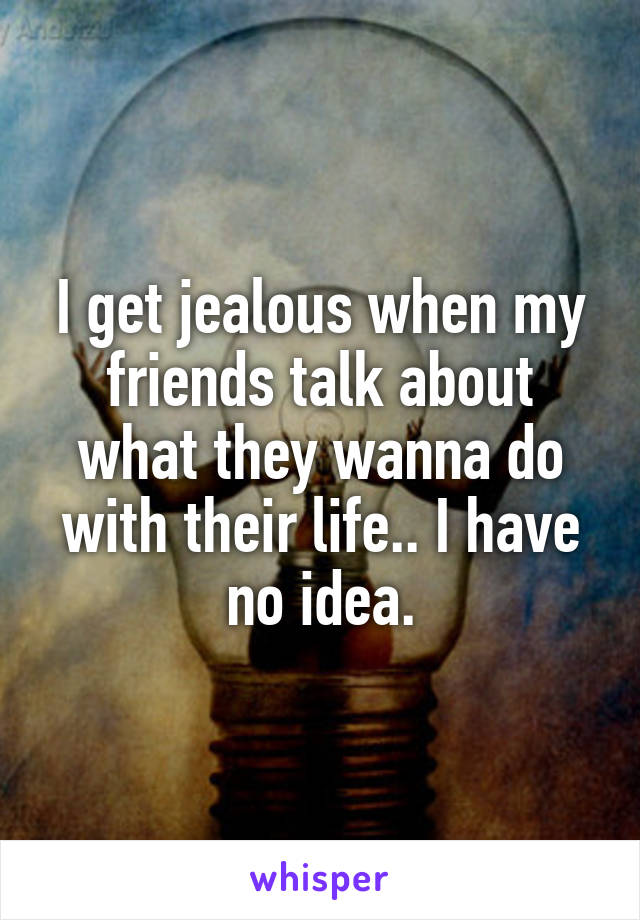 I get jealous when my friends talk about what they wanna do with their life.. I have no idea.