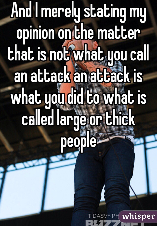 And I merely stating my opinion on the matter that is not what you call an attack an attack is what you did to what is called large or thick people 