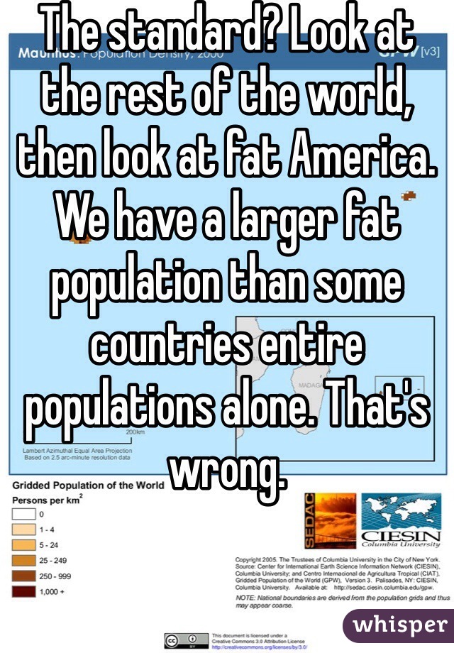 The standard? Look at the rest of the world, then look at fat America. We have a larger fat population than some countries entire populations alone. That's wrong.