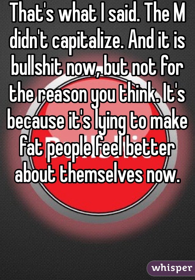 That's what I said. The M didn't capitalize. And it is bullshit now, but not for the reason you think. It's because it's lying to make fat people feel better about themselves now.