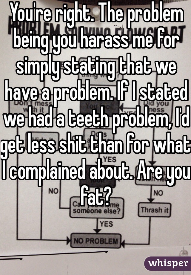 You're right. The problem being you harass me for simply stating that we have a problem. If I stated we had a teeth problem, I'd get less shit than for what I complained about. Are you fat?