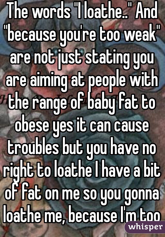 The words "I loathe.." And "because you're too weak" are not just stating you are aiming at people with the range of baby fat to obese yes it can cause troubles but you have no right to loathe I have a bit of fat on me so you gonna loathe me, because I'm too weak to exercise it off