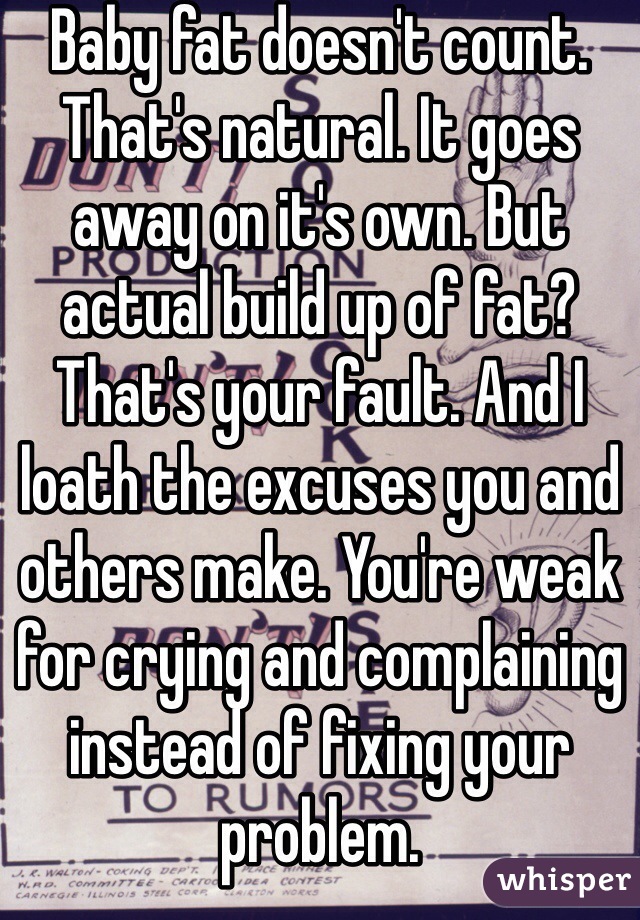 Baby fat doesn't count. That's natural. It goes away on it's own. But actual build up of fat? That's your fault. And I loath the excuses you and others make. You're weak for crying and complaining instead of fixing your problem.