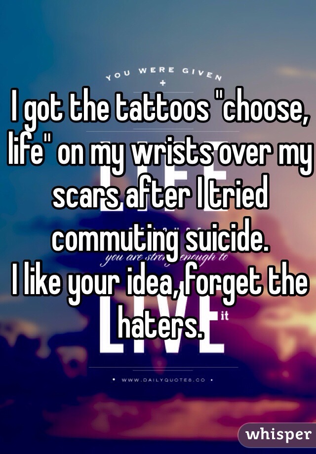 I got the tattoos "choose, life" on my wrists over my scars after I tried commuting suicide. 
I like your idea, forget the haters.