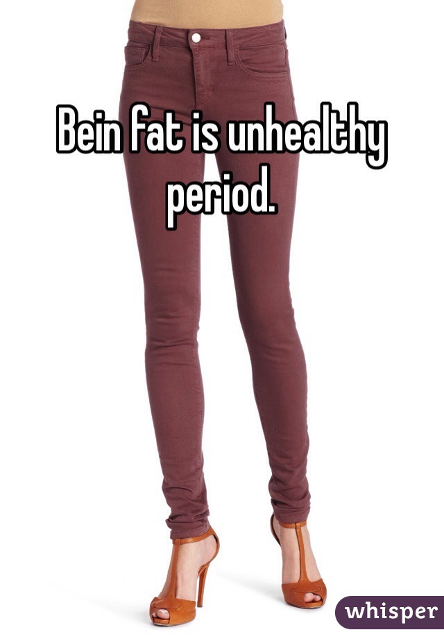 Bein fat is unhealthy period.