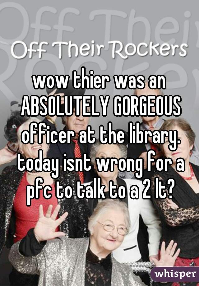 wow thier was an ABSOLUTELY GORGEOUS officer at the library. today isnt wrong for a pfc to talk to a 2 lt?
