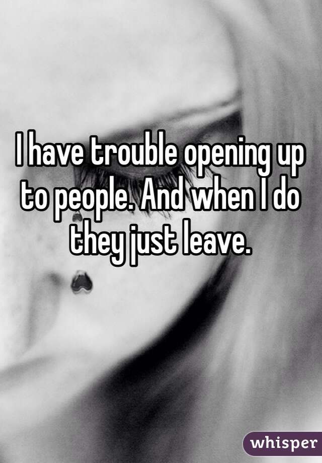 I have trouble opening up to people. And when I do they just leave. 