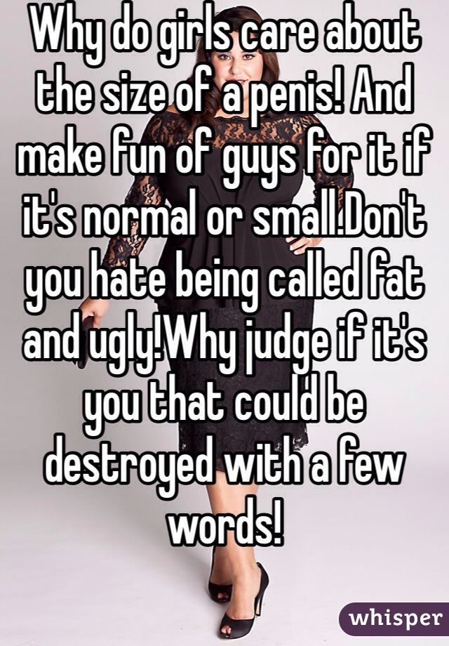 Why do girls care about the size of a penis! And make fun of guys for it if it's normal or small.Don't you hate being called fat and ugly!Why judge if it's you that could be destroyed with a few words!
 


