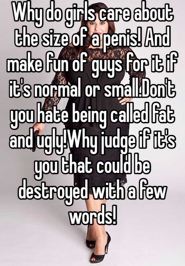 Why do girls care about the size of a penis! And make fun of guys for it if it's normal or small.Don't you hate being called fat and ugly!Why judge if it's you that could be destroyed with a few words!
 


