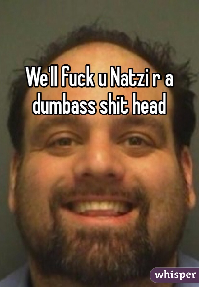 We'll fuck u Natzi r a dumbass shit head