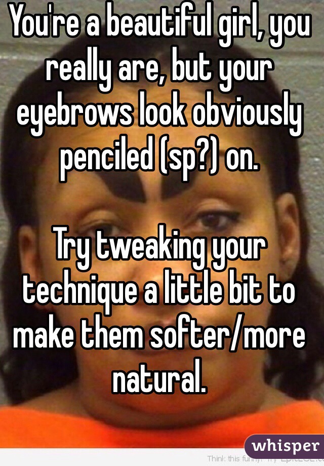 You're a beautiful girl, you really are, but your eyebrows look obviously penciled (sp?) on.

Try tweaking your technique a little bit to make them softer/more natural. 