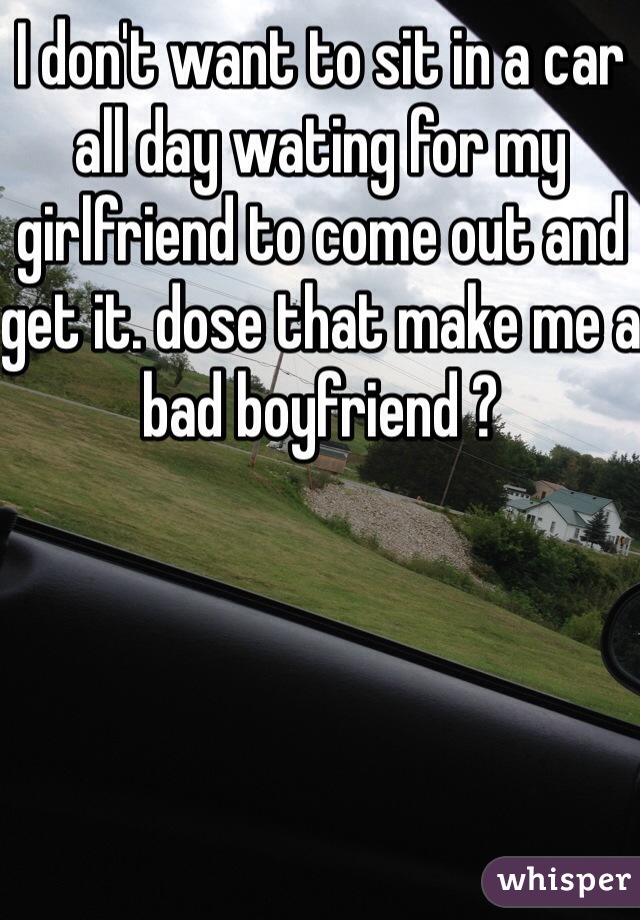 I don't want to sit in a car all day wating for my girlfriend to come out and get it. dose that make me a bad boyfriend ?