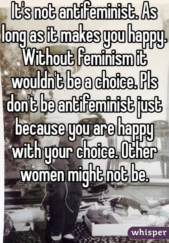 It's not antifeminist. As long as it makes you happy. Without feminism it wouldn't be a choice. Pls don't be antifeminist just because you are happy with your choice. Other women might not be. 