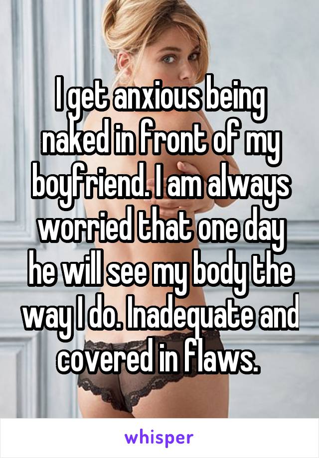 I get anxious being naked in front of my boyfriend. I am always worried that one day he will see my body the way I do. Inadequate and covered in flaws. 