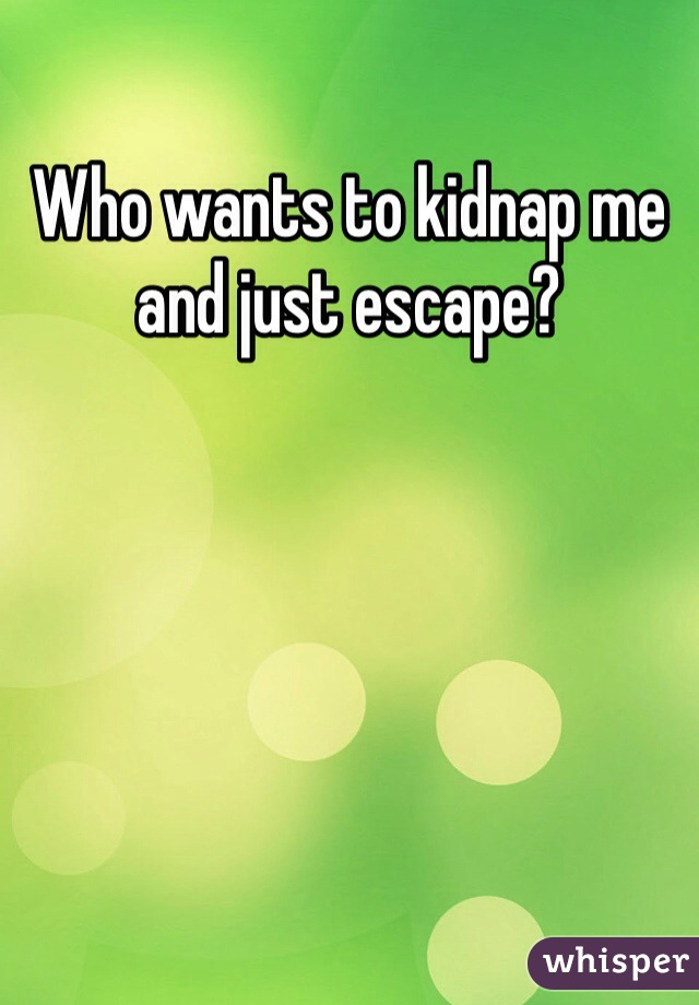 Who wants to kidnap me and just escape?