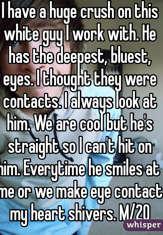 I have a huge crush on this white guy I work with. He has the deepest, bluest, eyes. I thought they were contacts. I always look at him. We are cool but he's straight so I can't hit on him. Everytime he smiles at me or we make eye contact my heart shivers. M/20