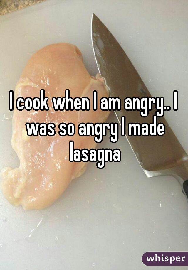 I cook when I am angry.. I was so angry I made lasagna