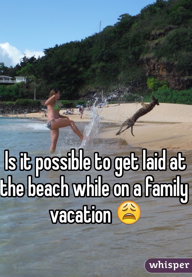 Is it possible to get laid at the beach while on a family vacation 😩 