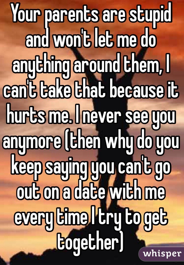 Your parents are stupid and won't let me do anything around them, I can't take that because it hurts me. I never see you anymore (then why do you keep saying you can't go out on a date with me every time I try to get together) 