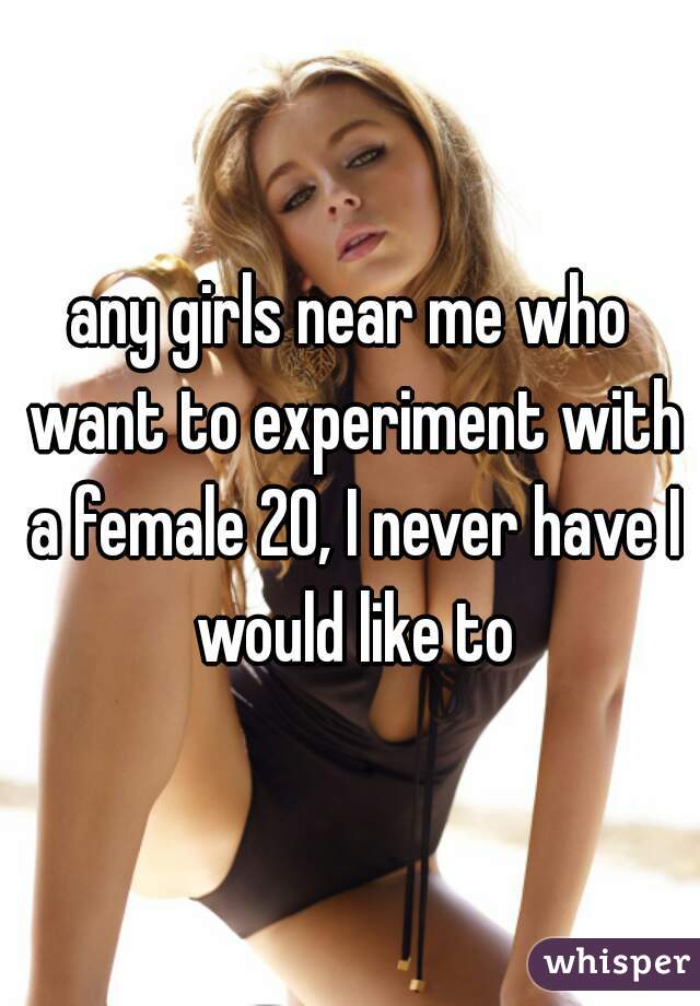 any girls near me who want to experiment with a female 20, I never have I would like to