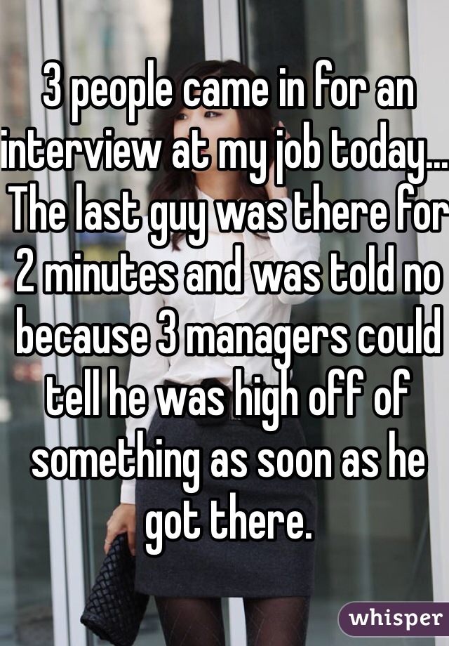 3 people came in for an interview at my job today... The last guy was there for 2 minutes and was told no because 3 managers could tell he was high off of something as soon as he got there. 