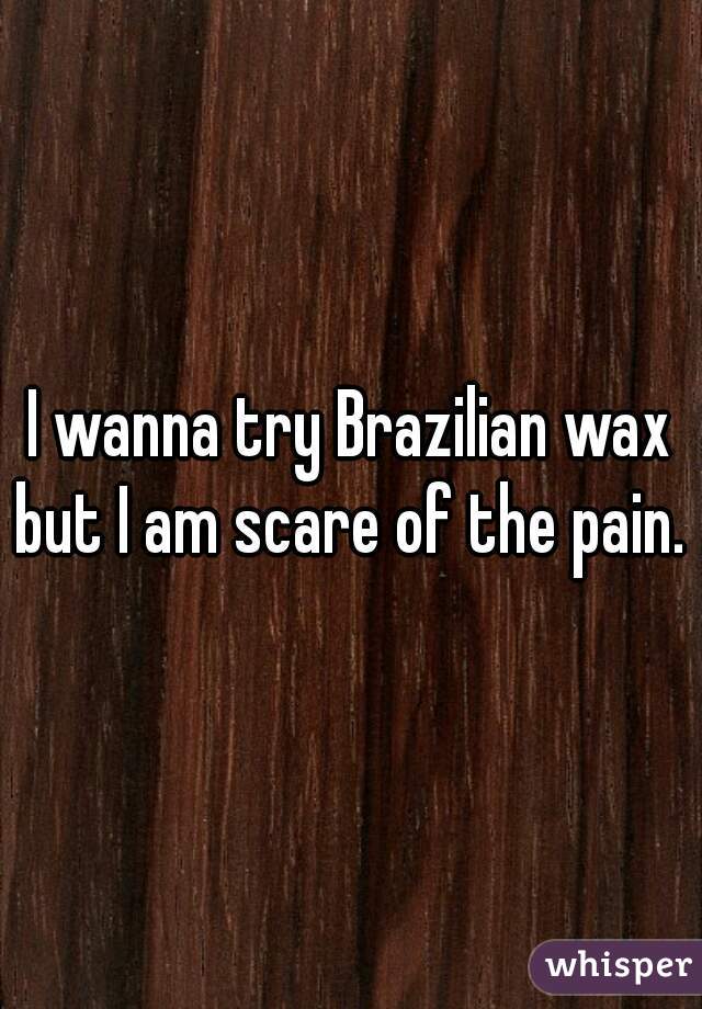 I wanna try Brazilian wax but I am scare of the pain. 