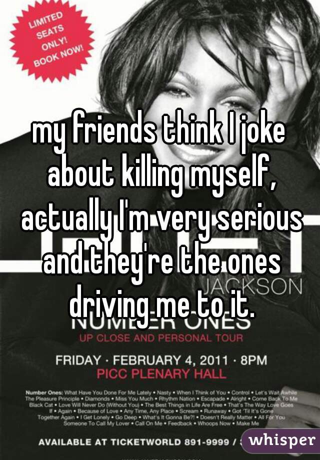 my friends think I joke about killing myself, actually I'm very serious and they're the ones driving me to it.