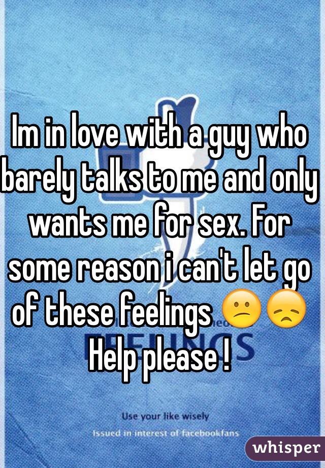 Im in love with a guy who barely talks to me and only wants me for sex. For some reason i can't let go of these feelings 😕😞 Help please !
